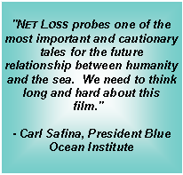 Text Box: "Net Loss probes one of the most important and cautionary tales for the future relationship between humanity and the sea.  We need to think long and hard about this film."  - Carl Safina, President Blue Ocean Institute