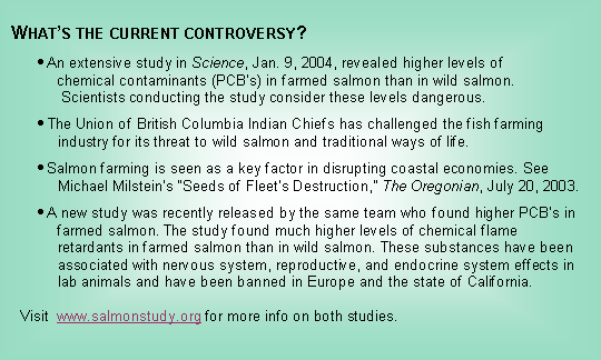 Text Box:   What’s the current controversy?      • An extensive study in Science, Jan. 9, 2004, revealed higher levels of            chemical contaminants (PCB’s) in farmed salmon than in wild salmon.             Scientists conducting the study consider these levels dangerous.      • The Union of British Columbia Indian Chiefs has challenged the fish farming              industry for its threat to wild salmon and traditional ways of life.      • Salmon farming is seen as a key factor in disrupting coastal economies. See            Michael Milstein’s “Seeds of Fleet’s Destruction,” The Oregonian, July 20, 2003.      • A new study was recently released by the same team who found higher PCB’s in            farmed salmon. The study found much higher levels of chemical flame            retardants in farmed salmon than in wild salmon. These substances have been            associated with nervous system, reproductive, and endocrine system effects in            lab animals and have been banned in Europe and the state of California.        Visit  www.salmonstudy.org for more info on both studies.