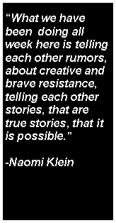 Text Box: “What we have  been  doing all week here is telling each other rumors, about creative and brave resistance, telling each other stories, that are true stories, that it is possible.” -Naomi Klein